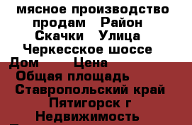 мясное производство продам › Район ­ Скачки › Улица ­ Черкесское шоссе › Дом ­ 4 › Цена ­ 6 500 000 › Общая площадь ­ 250 - Ставропольский край, Пятигорск г. Недвижимость » Помещения продажа   . Ставропольский край,Пятигорск г.